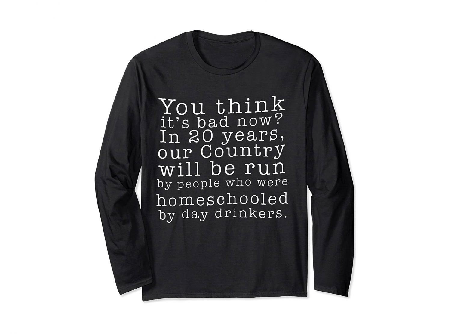 You Think It's Bad Now? In 20 Years Our Country Will Be Run By People Who Were Homeschooled By Day Drinkers - Shirt