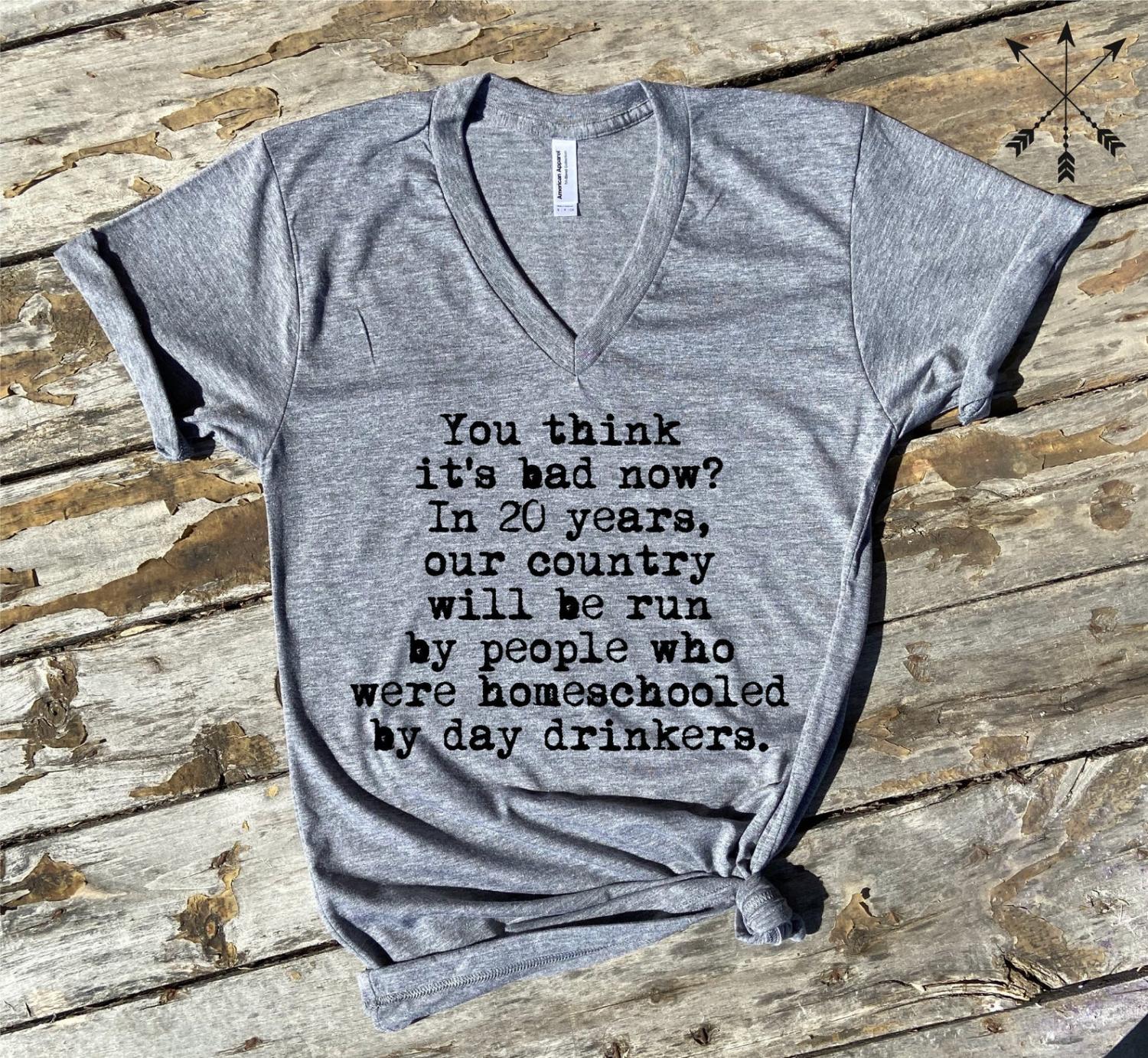 You Think It's Bad Now? In 20 Years Our Country Will Be Run By People Who Were Homeschooled By Day Drinkers - Shirt