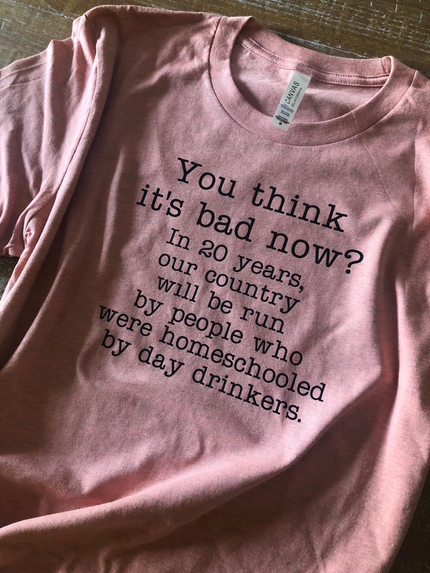 You Think It's Bad Now? In 20 Years Our Country Will Be Run By People Who Were Homeschooled By Day Drinkers - Shirt